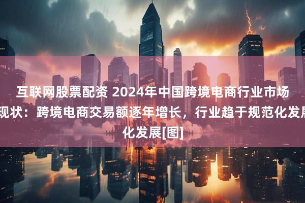 互联网股票配资 2024年中国跨境电商行业市场发展现状：跨境电商交易额逐年增长，行业趋于规范化发展[图]