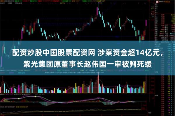 配资炒股中国股票配资网 涉案资金超14亿元,紫光集团原董事长赵伟国一审被判死缓