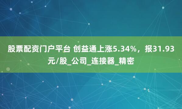 股票配资门户平台 创益通上涨5.34%,报31.93元/股_公司_连接器_精密