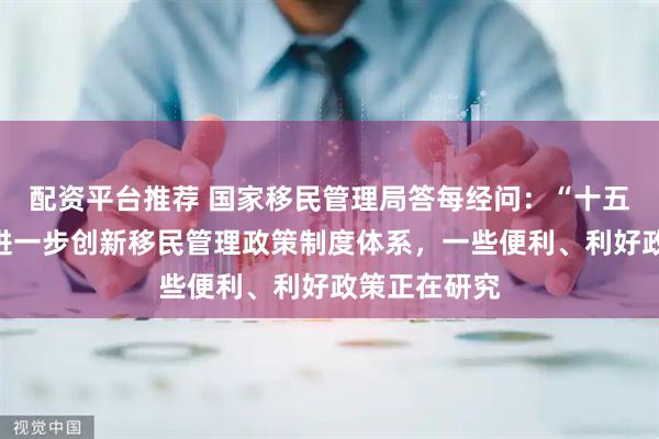 配资平台推荐 国家移民管理局答每经问：“十五五”时期将进一步创新移民管理政策制度体系，一些便利、利好政策正在研究