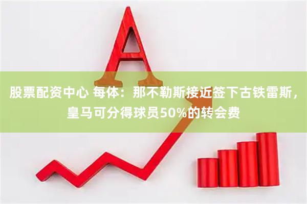 股票配资中心 每体：那不勒斯接近签下古铁雷斯，皇马可分得球员50%的转会费