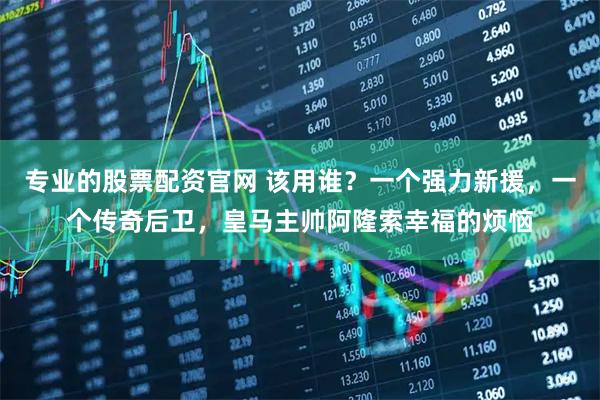 专业的股票配资官网 该用谁?一个强力新援,一个传奇后卫,皇马主帅阿隆索幸福的烦恼