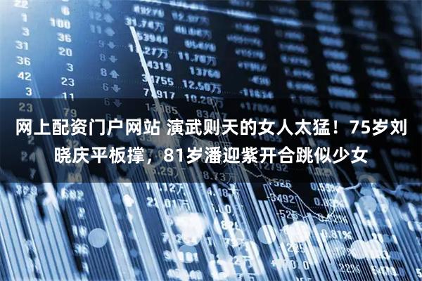 网上配资门户网站 演武则天的女人太猛!75岁刘晓庆平板撑,81岁潘迎紫开合跳似少女