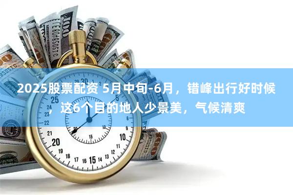 2025股票配资 5月中旬-6月，错峰出行好时候，这6个目的地人少景美，气候清爽