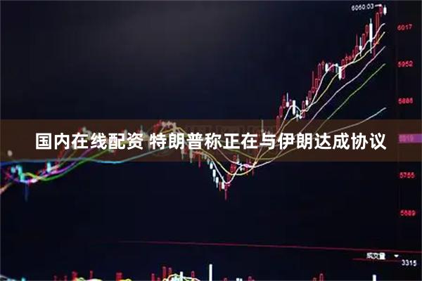 国内在线配资 特朗普称正在与伊朗达成协议