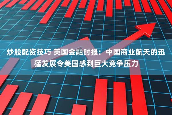 炒股配资技巧 英国金融时报：中国商业航天的迅猛发展令美国感到巨大竞争压力