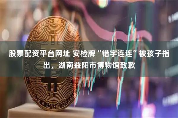 股票配资平台网址 安检牌“错字连连”被孩子指出，湖南益阳市博物馆致歉